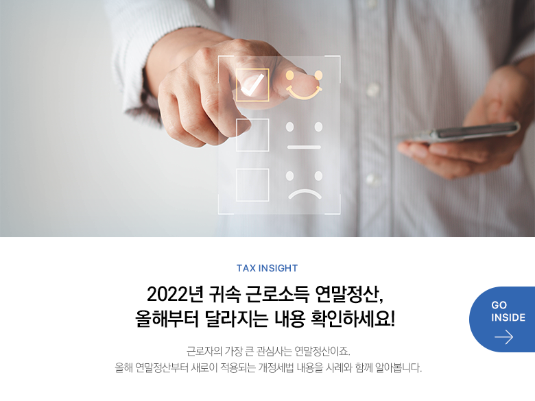 Tax Insight  2022년 귀속 근로소득 연말정산, 올해부터 달라지는 내용 확인하세요! 근로자의 가장 큰 관심사는 연말정산이죠. 올해 연말정산부터 새로이 적용되는 개정세법 내용을 사례와 함께 알아봅니다.  GO INSIDE