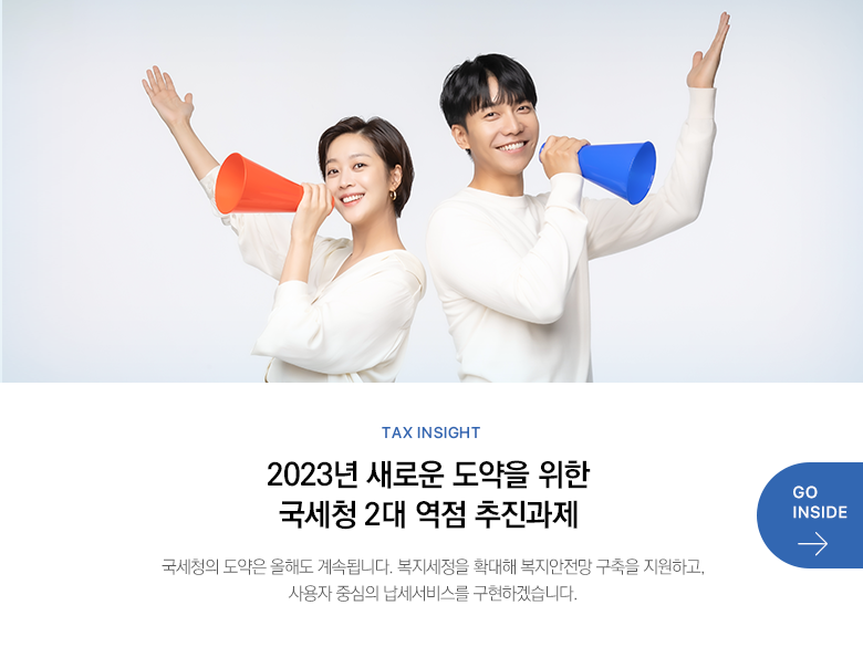 Tax Insight  2023년 새로운 도약을 위한 국세청 2대 역점 추진과제 국세청의 도약은 올해도 계속됩니다. 복지세정을 확대해 복지안전망 구축을 지원하고, 사용자 중심의 납세서비스를 구현하겠습니다. GO INSIDE