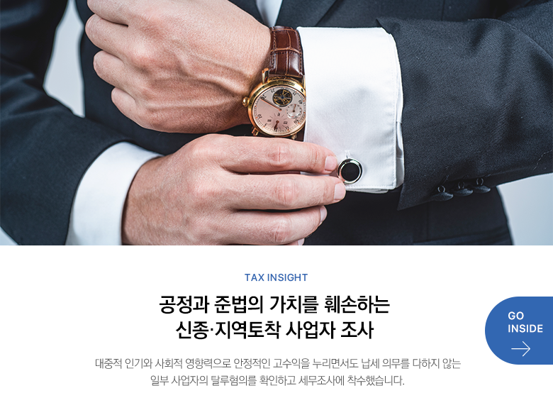 Tax Insight  공정과 준법의 가치를 훼손하는 신종·지역토착 사업자 조사 대중적 인기와 사회적 영향력으로 안정적인 고수익을 누리면서도 납세 의무를 다하지 않는 일부 사업자의 탈루혐의를 확인하고 세무조사에 착수했습니다. GO INSIDE