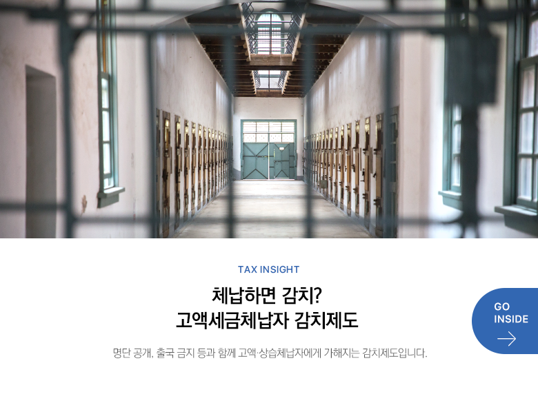 Tax Insight  체납하면 감치? 고액세금체납자 감치제도 명단 공개, 출국 금지 등과 함께 고액·상습체납자에게 가해지는 감치제도입니다. GO INSIDE