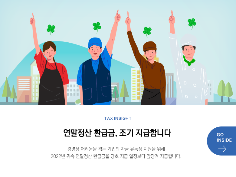 Tax Insight  연말정산 환급금, 조기 지급합니다 경영상 어려움을 겪는 기업의 자금 유동성 지원을 위해 2022년 귀속 연말정산 환급금을 당초 지급 일정보다 앞당겨 지급합니다. GO INSIDE