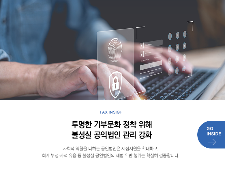 Tax Insight  투명한 기부문화 정착 위해 불성실 공익법인 관리 강화 사회적 역할을 다하는 공인법인은 세정지원을 확대하고, 회계 부정·사적 유용 등 불성실 공인법인의 세법 위반 행위는 확실히 검증합니다. GO INSIDE