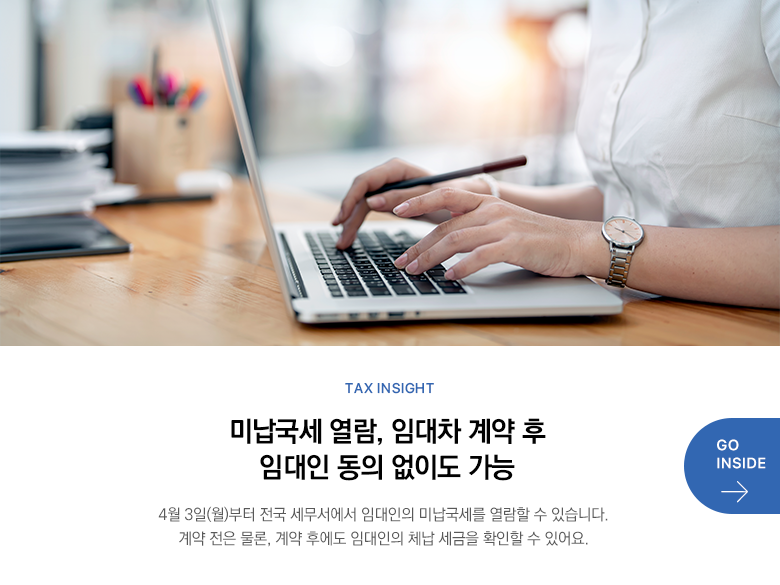 Tax Insight  미납국세 열람, 임대차 계약 후 임대인 동의 없이도 가능 4월 3일(월)부터 전국 세무서에서 임대인의 미납국세를 열람할 수 있습니다. 계약 전은 물론, 계약 후에도 임대인의 체납 세금을 확인할 수 있어요. GO INSIDE