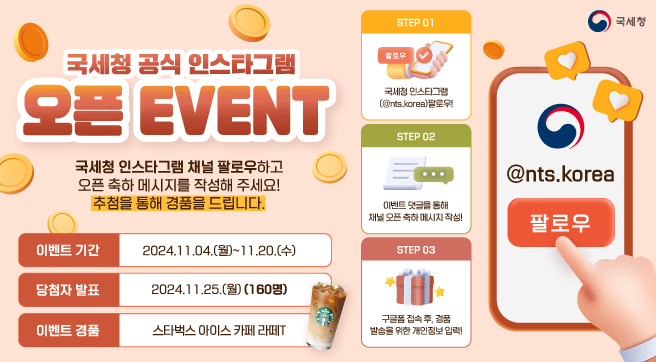 국세청 공식 인스타그램 오픈 EVENT
이벤트 기간 : 2024.11.04.(월)~11.20.(수)
당첨자 발표 : 2024.11.25.(월)(160명)

국세청 인스타그램 채널 팔로우하고 오픈 축하 메시지를 작성해 주세요!
추첨을 통해 경품을 드립니다.

이벤트 경품 : 스타벅스 아이스 카페 라떼T

STEP01
국세청 인스타그램(@nts.korea) 팔로우!
STEP02
이벤트 댓글을 통해 채널 오픈 축하 메시지 작성!
STEP03
구글폼 접속 후, 경품 발송을 위한 개인정보 입력

@nts.korea 팔로우