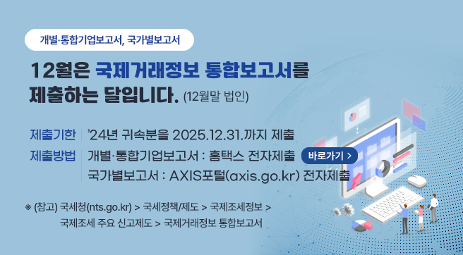 개별·통합기업보고서, 국가별보고서
12월은 국제거래정보 통합보고서를 제출하는 달입니다.(12월말 법인)
제출기한 : ’24년 귀속분을 2025.12.31.까지 제출
제출방법 : 개별·통합기업보고서 : 홈택스 전자제출 (바로가기) / 국가별보고서 : AXIS포털(axis.go.kr) 전자제출
※ (참고) 국세청(nts.go.kr) → 국세정책/제도 → 국제조세정보 → 국제조세 주요 신고제도 → 국제거래정보 통합보고서