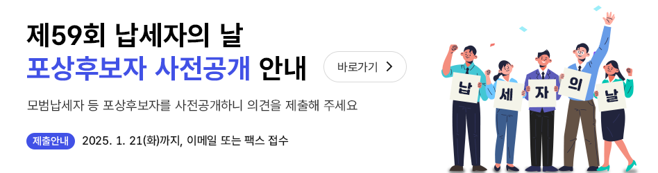 제59회 납세자의 날 포상후보자 사전공개 안내 바로가기
 모범납세자 등 포상후보자를 사전공개하니 의견을 제출해 주세요
 제출안내 : 2025.1.21.까지 이메일, 팩스 접수