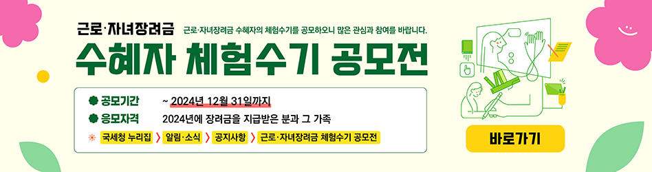 근로·자녀장려금 수혜자 체험수기 공모전
근로·자녀장려금 수혜자의 체험수기를 공모하오니 많은 관심과 참여를 바랍니다.

· 공모기간 : ~2024년 12월 31일까지
· 응모자격 : 2024년에 장려금을 지급받은 분과 그 가족
* 국세청 누리집 ⇒ 알림·소식 ⇒ 공지사항 ⇒ 근로·자녀장려금 체험수기 공모전
바로가기