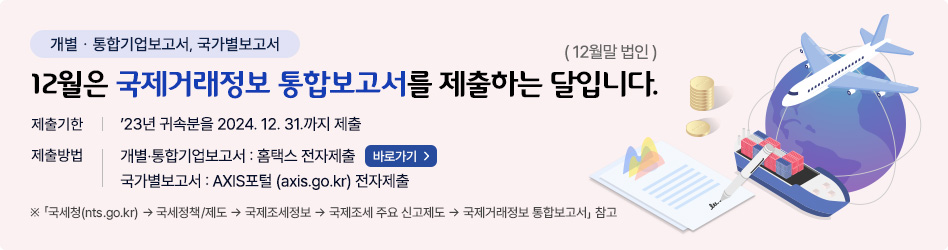 개별･통합기업보고서, 국가별보고서
12월은 국제거래정보 통합보고서를 제출하는 달입니다.(12월말 법인)
제출기한
- 2023년 귀속분을 2024.12.31.까지 제출
제출방법 
- 개별･통합기업보고서 : 홈택스 전자제출(바로가기)
- 국가별보고서 : AXIS포털(axis.go.kr) 전자제출

* 「국세청(nts.go.kr) → 국세정책/제도 → 국제조세정보 → 국제조세 주요 신고제도 → 국제거래정보 통합보고서」 참고