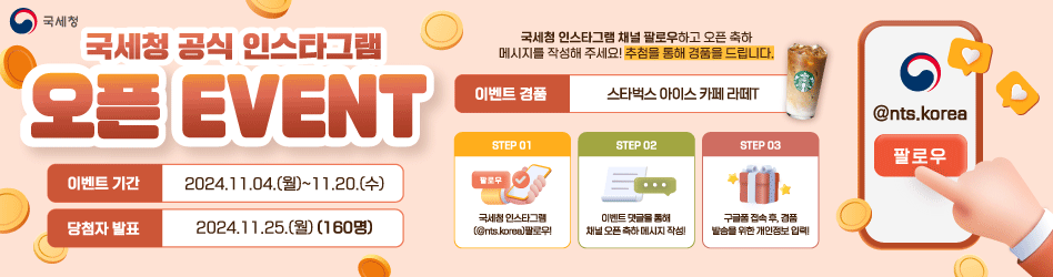 국세청 공식 인스타그램 오픈 EVENT
이벤트 기간 : 2024.11.04.(월)~11.20.(수)
당첨자 발표 : 2024.11.25.(월)(160명)

국세청 인스타그램 채널 팔로우하고 오픈 축하 메시지를 작성해 주세요!
추첨을 통해 경품을 드립니다.

이벤트 경품 : 스타벅스 아이스 카페 라떼T

STEP01
국세청 인스타그램(@nts.korea) 팔로우!
STEP02
이벤트 댓글을 통해 채널 오픈 축하 메시지 작성!
STEP03
구글폼 접속 후, 경품 발송을 위한 개인정보 입력!

@nts.korea 팔로우