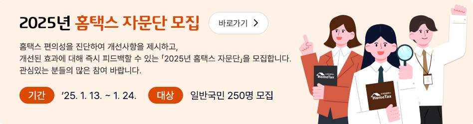 2025년 홈택스 자문단 모집 바로가기
홈택스 편의성을 진단하여 개선사항을 제시하고, 개선된 효과에 대해 즉시 피드백 할 수 있는 2025년 홈택스 자문단을 모집합니다. 관심있는 분들의 많은 참여 바랍니다.
기간 : 2025. 1. 13. ~ 1. 24.
대상 : 일반국민 250명 모집