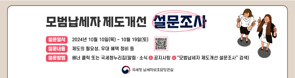 모범납세자 제도개선 설문조사
설문일시 : 2024년 10월 10일(목) ~ 10월 19일(토)
설문내용 : 제도의 필요성, 우대 혜택 정비 등
설문일시 배너 클릭 또는 국세청누리집(알림·소식 &gt; 공지사항 &gt; &quot;모범납세자 제도개선 설문조사&quot; 검색)
국세청 납세자보호담당관실