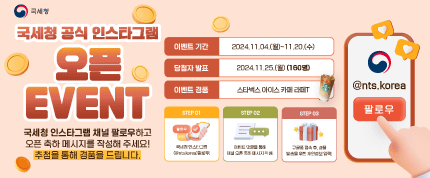 국세청 공식 인스타그램 오픈 EVENT
이벤트 기간 : 2024.11.04.(월)~11.20.(수)
당첨자 발표 : 2024.11.25.(월)(160명)

국세청 인스타그램 채널 팔로우하고 오픈 축하 메시지를 작성해 주세요!
추첨을 통해 경품을 드립니다.

이벤트 경품 : 스타벅스 아이스 카페 라떼T

STEP01
국세청 인스타그램(@nts.korea) 팔로우!
STEP02
이벤트 댓글을 통해 채널 오픈 축하 메시지 작성!
STEP03
구글폼 접속 후, 경품 발송을 위한 개인정보 입력!

@nts.korea 팔로우