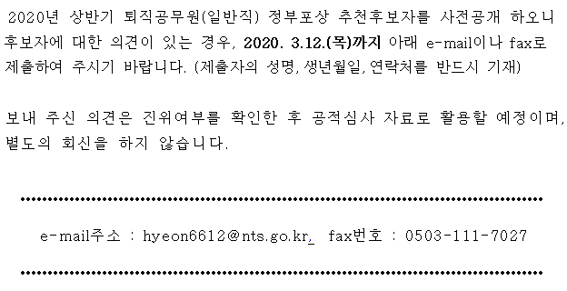 2020년 상반기 퇴직공무원(일반직) 정부포상 추천후보자를 사전공개 하오니<br/>     후보자에 대한 의견이 있는 경우, 2020. 3.12.(목)까지 아래 e-mail이나 fax로<br/>     제출하여 주시기 바랍니다. (제출자의 성명,생년월일,연락처를 반드시 기재)<br/><br/>     보내 주신 의견은 진위여부를 확인한 후 공적심사 자료로 활용할 예정이며, <br/>     별도의 회신을 하지 않습니다. <br/><br/><br/><br/><br/>e-mail주소 : hyeon6612@nts.go.kr,  fax번호 : 0503-111-7027<br/>