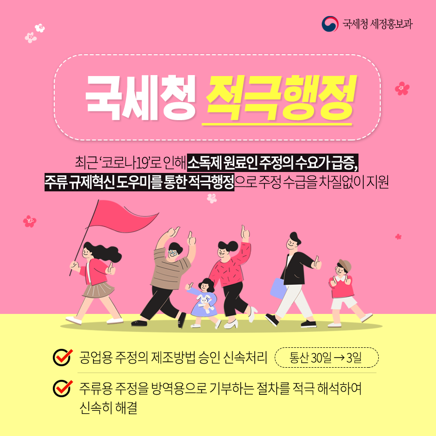 국세청 세정홍보과<br/><br/>국세청 적극행정<br/><br/>최근 '코로나19'로 인해 소독제 원료인 주정의 수요가 급증,<br/>주류 규제혁신 도우미를 통한 적극행정으로 주정 수급을 차질없이 지원<br/><br/>√ 공업용 주정의 제조방법 승인 신속처리 (통산 30일→3일)<br/>√ 주류용 주정을 방역용으로 기부하는 절차를 적극 해석하여 신속히 해결