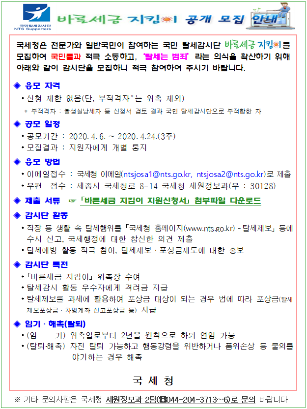 국민탈세감시단<br/>NTS Supproters<br/><br/>바른세금지킴이 공개 모집 안내<br/><br/>국세청은 전문가와 일반국민이 참여하는 국민 탈세감시단 를 모집하여 국민들과 적극 소통하고,‘탈세는 범죄’라는 의식을 확산하기 위해 아래와 같이 감시단을 모집하니 적극 참여하여 주시기 바랍니다.<br/>◈ 응모 자격  <br/> - 신청 제한 없음(단, 부적격자＊는 위촉 제외)<br/>    * 부적격자 : 불성실납세자 등 신청서 검토 결과 국민 탈세감시단으로 부적합한 자<br/>◈ 공모 일정<br/> - 공모기간 : 2020.4.6.∼2020.4.24.(3주)<br/> - 모집결과 : 지원자에게 개별 통지<br/>◈ 응모 방법<br/> - 이메일접수 : 국세청 이메일(ntsjosa1@nts.go.kr, ntsjosa2@nts.go.kr)로 제출<br/> - 우편  접수 : 세종시 국세청로 8-14 국세청 세원정보과(우 : 30128) <br/>◈ 제출 서류  ☞ ?바른세금 지킴이 지원신청서? 다운로드<br/>◈ 감시단 활동<br/> - 직장 등 생활 속 탈세행위를 ?국세청 홈페이지(www.nts.go.kr)­탈세제보」등에 수시 신고, 국세행정에 대한 참신한 의견 제출<br/> - 탈세예방 활동 적극 참여, 탈세제보·포상금제도에 대한 홍보 <br/>◈ 감시단 특전<br/> - 「바른세금 지킴이」 위촉장 수여<br/> - 탈세감시 활동 우수자에게 격려금 지급<br/> - 탈세제보를 과세에 활용하여 포상금 대상이 되는 경우 법에 따라 포상금(탈세제보포상금ㆍ차명계좌 신고포상금 등) 지급<br/>◈ 임기·해촉(탈퇴)<br/> - (임    기) 위촉일로부터 2년을 원칙으로 하되 연임 가능<br/> - (탈퇴·해촉) 자진 탈퇴 가능하고 행동강령을 위반하거나 품위손상 등 물의를 야기하는 경우 해촉<br/><br/>국 세 청<br/>※ 기타 문의사항은 국세청 세원정보과 2팀(☎044-204-3713∼6)로 문의 바랍니다<br/>