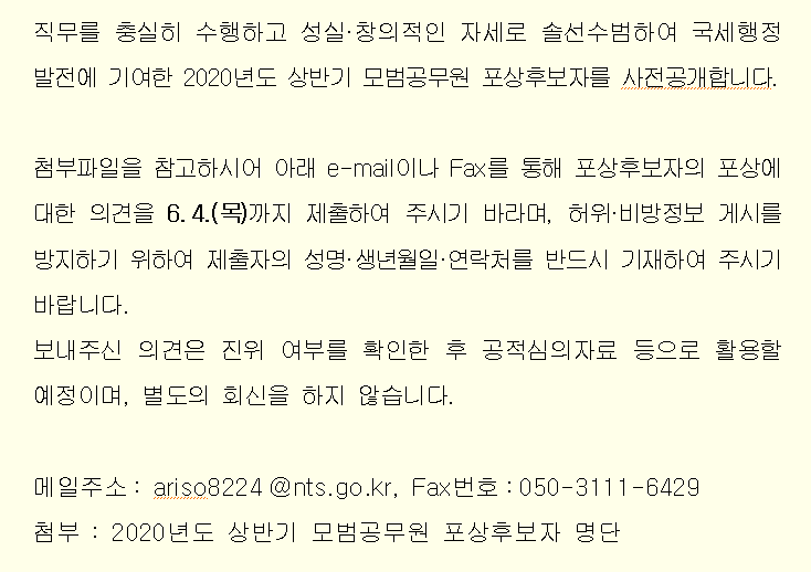 직무를 충실히 수행하고 성실·창의적인 자세로 솔선수범하여 국세행정 발전에 기여한 2020년도 상반기 모범공무원 포상후보자를 사전공개합니다.<br/><br/>첨부파일을 참고하시어 아래 e-mail이나 Fax를 통해 포상후보자의 포상에 대한 의견을 6.4.(목)까지 제출하여 주시기 바라며, 허위·비방정보 게시를 방지하기 위하여 제출자의 성명·생년월일·연락처를 반드시 기재하여 주시기 바랍니다.<br/>보내주신 의견은 진위 여부를 확인한 후 공적심의자료 등으로 활용할 예정이며, 별도의 회신을 하지 않습니다.<br/><br/>메일주소: ariso8224@nts.go.kr, Fax번호:050-3111-6429<br/>첨부 : 2020년도 상반기 모범공무원 포상후보자 명단