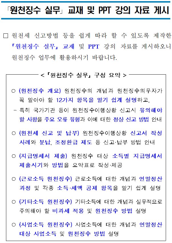 「원천징수 실무」교재 및 PPT 강의 자료 게시 <br/><br/><br/><br/> □원천세 신고방법 등을 쉽게 따라 할 수 있도록 제작한 「원천징수 실무」 교재 및 PPT 강의 자료를 게시하오니 원천징수 업무에 활용하시기 바랍니다. <br/><br/><br/>< 「원천징수 실무」 구성 요약 ><br/><br/><br/><br/> ○(원천징수 개요) 원천징수의 개념과 원천징수의무자가 꼭 알아야 할 12가지 항목을 알기 쉽게 설명하고,<br/> -특히 국가기관 등이 원천징수이행상황 신고시 유의해야 할 사항을 주요 오류 유형과 이에 대한 정상 신고 방법 안내<br/> ○(원천세 신고 및 납부) 원천징수이행상황 신고서 작성사례와 분납, 조정환급 제도 등 신고·납부 방법 안내<br/> ○(지급명세서 제출) 원천징수 대상 소득별 지급명세서 제출시기와 방법을 요약표로 작성·제공<br/> ○(근로소득 원천징수) 근로소득에 대한 개념과 연말정산 과정 및 각종 소득·세액 공제 항목을 알기 쉽게 설명<br/> ○(기타소득 원천징수) 기타소득에 대한 개념과 실무적으로 주의해야 할 비과세 적용 및 원천징수 방법 설명 <br/> ○(사업소득 원천징수)사업소득에 대한 개념과 연말정산 대상 사업소득 및 원천징수 방법 설명<br/>