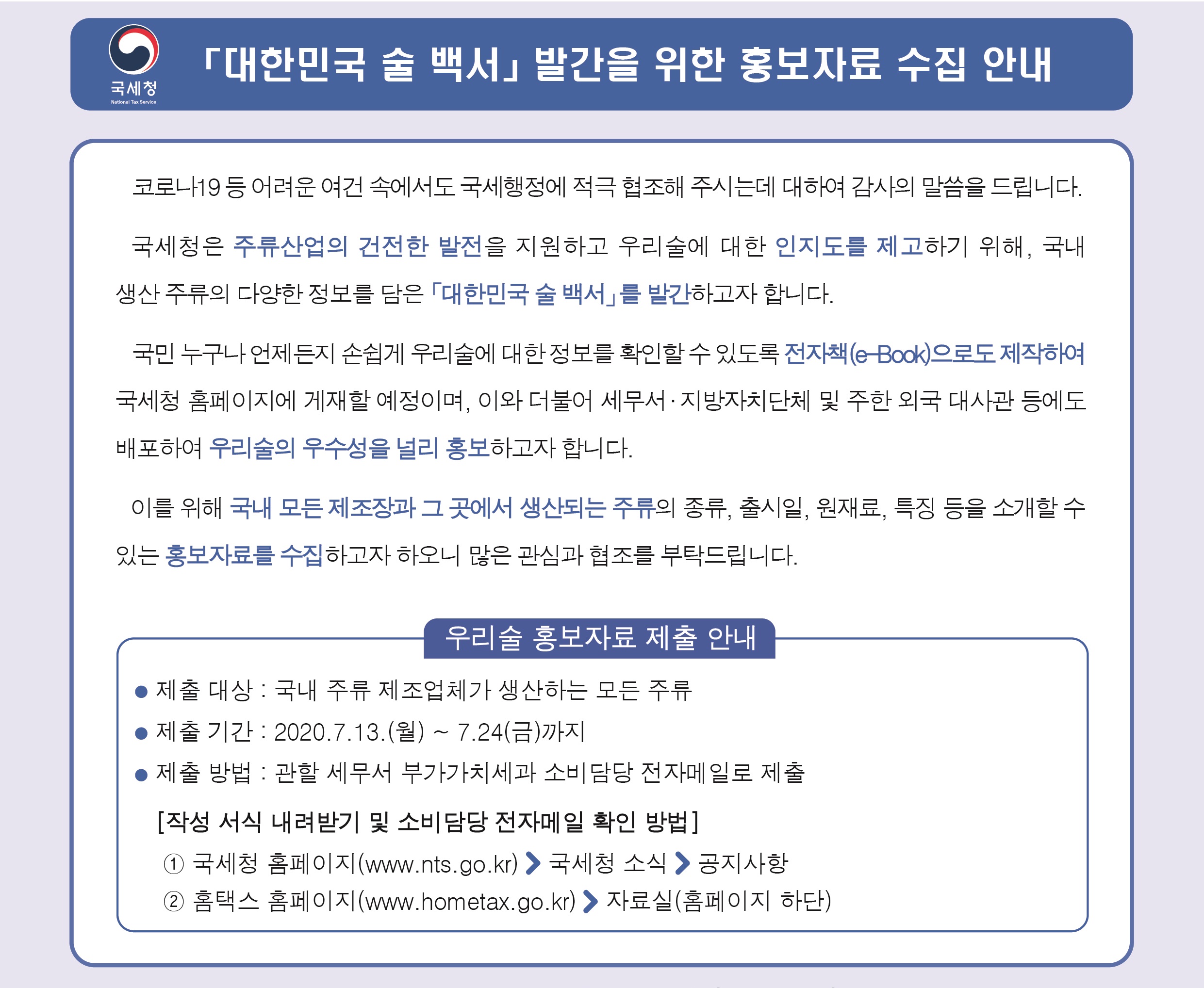 「대한민국 술 백서」 발간을 위한 홍보자료 수집 안내<br/><br/>코로나19 등 어려운 여건속에서도 국세행정에 적극 협조해 주시는데 대하여 감사의 말씀을 드립니다.<br/>국세청은 주류산업의 건전한 발전을 지원하고 우리술에 대한 인지도를 제고하기 위해, 국내 생산 주류의 다양한 정보를 담은 「대한민국 술 백서」를 발간하고자 합니다.<br/>국민 누구나 언제든지 손쉽게 우리술에 대한 정보를 확인할 수 있도록 전자책(e-book)으로도 제작하여 국세청 홈페이지에 게재할 예정이며, 이와 더불어 세무서·지방자치단체 및 주한 외국 대사관 등에도 배포하여 우리술의 우수성을 널리 홍보하고자 합니다.<br/>이를 위해 국내 모든 제조장과 그곳에서 생산되는 주류의 종류, 출시일, 원재료, 특징 등을 소개할 수 있는 홍보자료를 수집하고자 하오니, 많은 관심과 협조를 부탁드립니다.<br/><br/>우리술 홍보자료 제출 안내<br/>제출 대상 : 국내 주류 제조업체가 생산하는 모든 주류<br/>제출 기간 : 2020. 7. 13.(월) ~ 7. 24(금)까지<br/>제출 방법 : 관할 세무서 부가가치세과 소비담당 전자메일로 제출<br/>[작성 서식 내려받기 및 소비담당 전자메일 확인 방법]<br/>① 국세청 홈페이지(www.nts.go.kr) > 국세청 소식 > 공지사항<br/>② 홈택스 홈페이지(www.hometax.go.kr) > 자료실(홈페이지 하단) 