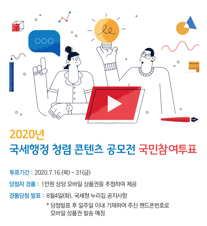 2020년 국세행정 청렴 콘텐츠 공모전 국민참여투표<br/><br/>투표기간 : 2020.7.16.(목) ~ 31(금)<br/>당첨자 경품 : 1만원 상당 모바일 상품권을 추첨하여 제공<br/>경품당첨 발표 : 8월4일(화), 국세청 누리집 공지사항<br/>                      *당첨발표 후 일주일 이내 기재하여 주신 핸드폰번호로<br/>                        모바일 상품권 발송 예정 