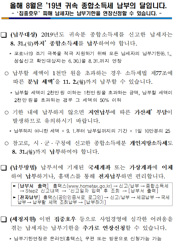  올해 8월은 ’19년 귀속 종합소득세 납부의 달입니다.<br/>-‘집중호우’피해 납세자는 납부기한을 연장신청할 수 있습니다. -<br/><br/><br/><br/><br/><br/><br/> (납부대상) 2019년도 귀속분 종합소득세를 신고한 납세자는 8. 31.(월)까지* 종합소득세를 납부하여야 합니다.<br/><br/>   * 코로나19 조기 극복을 적극 지원하기 위해 모든 납세자의 납부기한(6.1., 성실신고 확인대상자는 6.30.)을 8.31.까지 연장<br/><br/> ○납부할 세액이 1천만 원을 초과하는 경우 소득세법 제77조에 따른 분납 세액*을 11. 2.(월)까지 납부할 수 있습니다.<br/><br/>    * 납부할 세액이 2천만원 이하는 1천만원을 초과하는 금액, 납부할 세액이 2천만원을 초과하는 경우 그 세액의 50% 이하<br/><br/> ○기한 내에 납부하지 않으면 지연납부에 따른 가산세* 부담이 발생하므로 유의하시기 바랍니다.<br/><br/>   * 납부하지 아니한 세액 × 9. 1.부터 납부일까지의 기간 × 1일 10만분의 25<br/><br/> ○참고로, 시ㆍ군ㆍ구청에 신고한 종합소득세분 개인지방소득세도 8. 31.(월)까지 납부하여야 합니다. <br/><br/> (납부방법) 납부서에 기재된 국세계좌 또는 가상계좌에 이체하여 납부하거나, 홈택스를 통해 전자납부하면 편리합니다.<br/><br/>▶[납부서 출력] 홈택스(www.hometax.go.kr)→신고/납부→종합소득세→Step2 신고내역 → ‘신고일자 입력’후 조회 →[납부서 출력]<br/><br/>▶[전자납부] 홈택스(공인인증서로 로그인)→신고/납부→세금납부→국세납부→납부할 세액 조회납부→[납부하기] <br/><br/><br/> (세정지원) 이번 집중호우 등으로 사업경영에 심각한 어려움을 겪는 납세자는 납부기한을 추가로 연장신청할 수 있습니다.<br/><br/>   * 납부기한연장은 온라인(홈택스), 우편 또는 방문으로 신청가능 가능<br/>