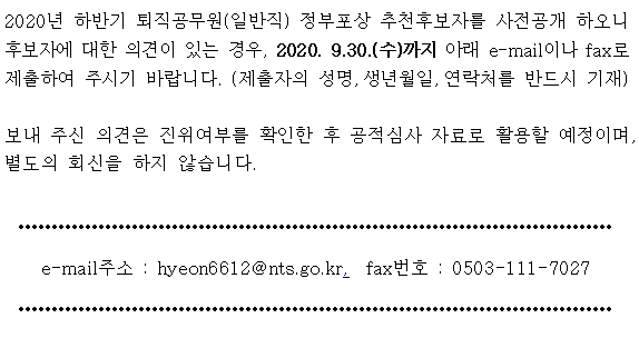 2020년 하반기 퇴직공무원(일반직) 정부포상 추천후보자를 사전공개 하오니 후보자에 대한 의견이 있는 경우, 2020. 9.30.(수)까지 아래 e-mail이나 fax로 제출하여 주시기 바랍니다. (제출자의 성명,생년월일,연락처를 반드시 기재)<br/><br/>   보내 주신 의견은 진위여부를 확인한 후 공적심사 자료로 활용할 예정이며, <br/>   별도의 회신을 하지 않습니다. <br/>e-mail주소 : hyeon6612@nts.go.kr,  fax번호 : 0503-111-7027