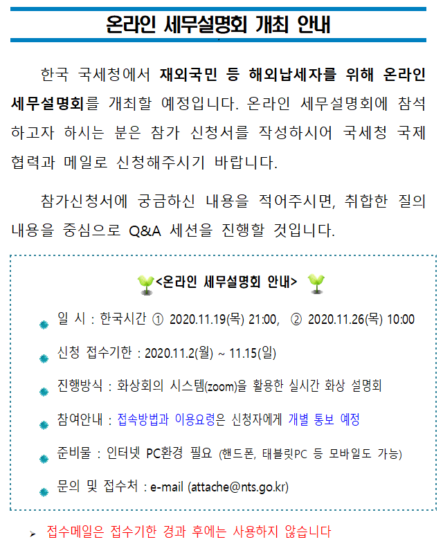 온라인 세무설명회 개최 안내<br/><br/>한국 국세청에서 재외국민 등 해외납세자를 위해 온라인 세무설명회를 개최할 예정입니다. 온라인 세무설명회에 참석하고자 하시는 분은 참가 신청서를 작성하시어 국세청 국제협력과 메일로 신청해주시기 바랍니다. <br/>참가신청서에 궁금하신 내용을 적어주시면, 취합한 질의내용을 중심으로 Q&A 세션을 진행할 것입니다.<br/><br/><br/><온라인 세무설명회 안내><br/><br/>● 일 시 : 한국시간  2020.11.19(목) 21:00,   2020.11.26(목) 10:00<br/>● 신청 접수기한 : 2020.11.2(월) ~ 11.15(일)<br/>● 진행방식 : 화상회의 시스템(zoom)을 활용한 실시간 화상 설명회  <br/>● 참여안내 : 접속방법과 이용요령은 신청자에게 개별 통보 예정  <br/>● 준비물 : 인터넷 PC환경 필요 (핸드폰, 태블릿PC 등 모바일도 가능)<br/>● 문의 및 접수처 : e-mail (attache@nts.go.kr) <br/><br/>? 접수메일은 접수기한 경과 후에는 사용하지 않습니다<br/><br/><br/>온라인 세무설명회 참가 신청서<br/> <br/>