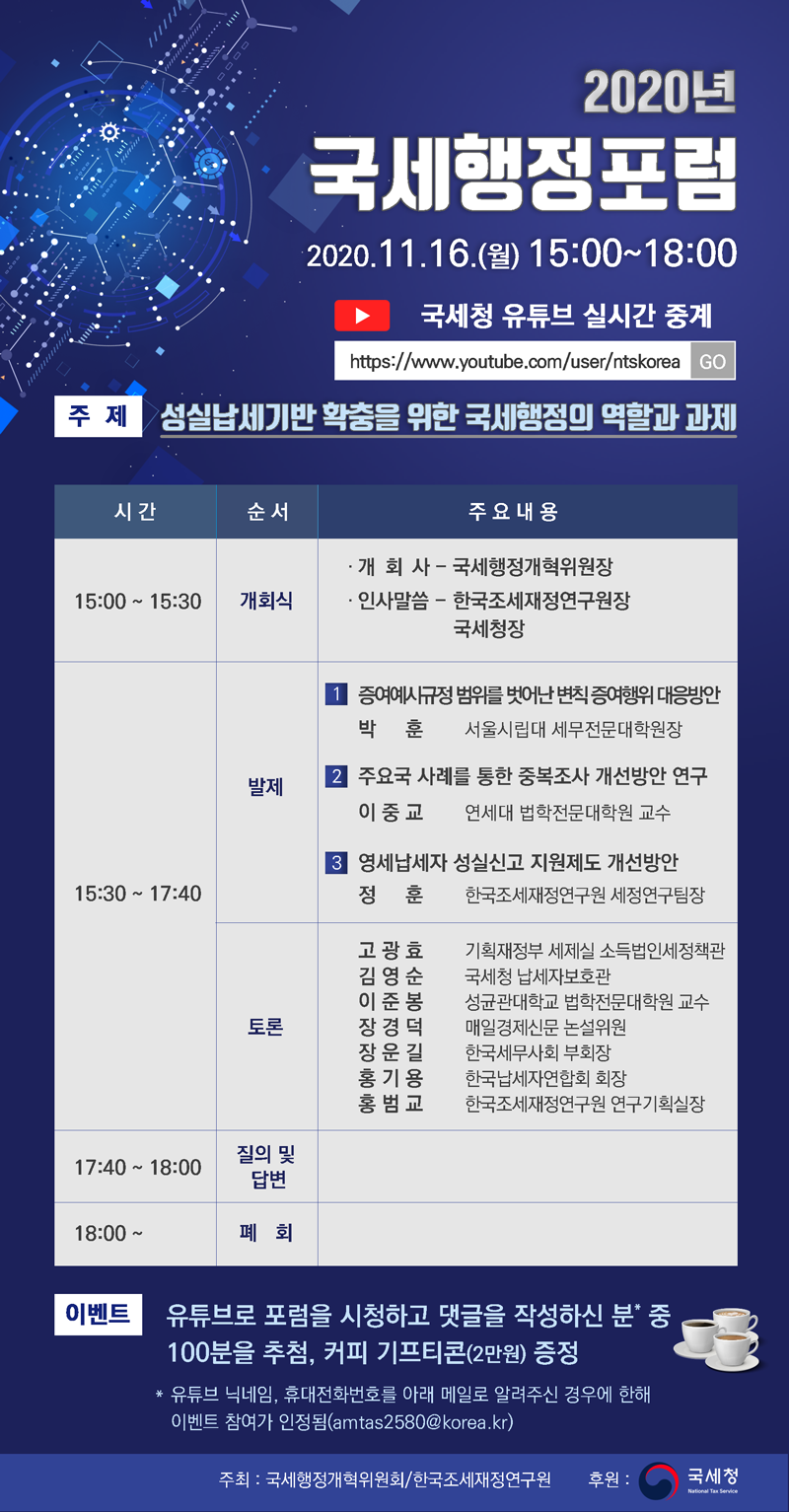 2020년 국세행정포럼<br/><br/>2020.11.16.(월) 15:00~18:00<br/><br/>국세청 유튜브 실시간 중계<br/><br/>https://www.youtube.com/user/ntskorea GO!<br/><br/>| 주제 성실납세기반 확충을 위한 국세행정의 역할과 과제<br/><br/>주제<br/><br/>시간<br/><br/>순서<br/><br/>주요 내용<br/><br/>15:00 ~ 15:30 |<br/><br/>개회식<br/><br/>· 개 회 사 - 국세행정개혁위원장 · 인사말씀 - 한국조세재정연구원장<br/><br/>국세청장<br/><br/>| 증여사규정 범위를 벗어난 변칙증여행위 대응방안 박 훈 서울시립대 세무전문대학원장<br/><br/>발제<br/><br/>| 주요국 사례를 통한 중복조사 개선방안 연구 이중 교 연세대 법학전문대학원 교수<br/><br/>13 영세납세자 성실신고 지원제도 개선방안<br/><br/>정 훈 한국조세재정연구원 세정연구팀장<br/><br/>15:30 ~ 17:40<br/><br/>고 광효 - 기획재정부 세제실 소득법인세정책관 김영순 국세청 납세자보호관<br/><br/>성균관대학교 법학전문대학원 교수 장경덕 매일경제신문 논설위원<br/><br/>한국세무사회 부회장 한국납세자연합회 회장 한국조세재정연구원 연구기획실장<br/><br/>17:40 ~ 18:00<br/><br/>질의 및 답변<br/><br/>18:00 ~<br/><br/>폐<br/><br/>회<br/><br/>이벤트 유튜브로 포럼을 시청하고 댓글을 작성하신 분 중<br/><br/>100분을 추첨, 커피 기프티콘(2만원) 증정 * 유튜브 닉네임, 휴대전화번호를 아래 메일로 알려주신 경우에 한해<br/><br/>이벤트 참여가 인정됨(amtas2580@korea.kr)<br/><br/>주최 : 국세행정개혁위원회/한국조세재정연구원<br/><br/>후원:<br/><br/>국세청<br/><br/>National Tes service<br/><br/>