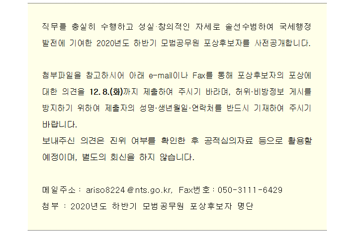 직무를 충실히 수행하고 성실·창의적인 자세로 솔선수범하여 국세행정 발전에 기여한 2020년도 하반기 모범공무원 포상후보자를 사전공개합니다.<br/><br/>첨부파일을 참고하시어 아래 e-mail이나 Fax를 통해 포상후보자의 포상에 대한 의견을 12.8.(화)까지 제출하여 주시기 바라며, 허위·비방정보 게시를 방지하기 위하여 제출자의 성명·생년월일·연락처를 반드시 기재하여 주시기 바랍니다.<br/>보내주신 의견은 진위 여부를 확인한 후 공적심의자료 등으로 활용할 예정이며, 별도의 회신을 하지 않습니다.<br/><br/>메일주소: ariso8224@nts.go.kr, Fax번호:050-3111-6429<br/>첨부 : 2020년도 하반기 모범공무원 포상후보자 명단