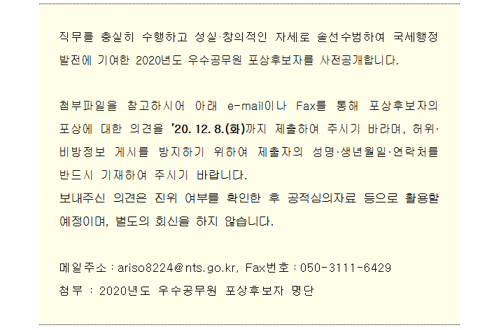 직무를 충실히 수행하고 성실·창의적인 자세로 솔선수범하여 국세행정 발전에 기여한 2020년도 우수공무원 포상후보자를 사전공개합니다.<br/><br/>첨부파일을 참고하시어 아래 e-mail이나 Fax를 통해 포상후보자의 포상에 대한 의견을 ’20.12.8.(화)까지 제출하여 주시기 바라며, 허위·비방정보 게시를 방지하기 위하여 제출자의 성명·생년월일·연락처를 반드시 기재하여 주시기 바랍니다.<br/>보내주신 의견은 진위 여부를 확인한 후 공적심의자료 등으로 활용할 예정이며, 별도의 회신을 하지 않습니다.<br/><br/>메일주소:ariso8224@nts.go.kr, Fax번호:050-3111-6429<br/>첨부 : 2020년도 우수공무원 포상후보자 명단